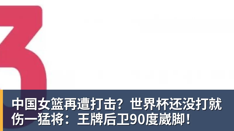 中国女篮再遭打击？世界杯还没打就伤一猛将：王牌后卫90度崴脚！