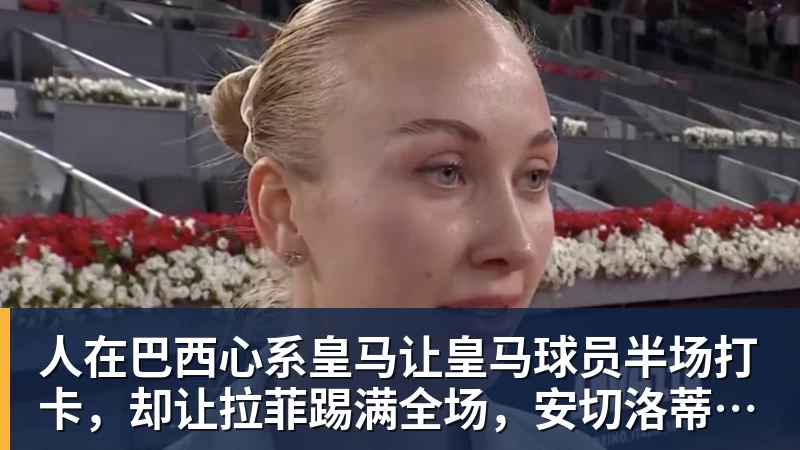 mk体育人在巴西心系皇马让皇马球员半场打卡，却让拉菲踢满全场，安切洛蒂私心太明显