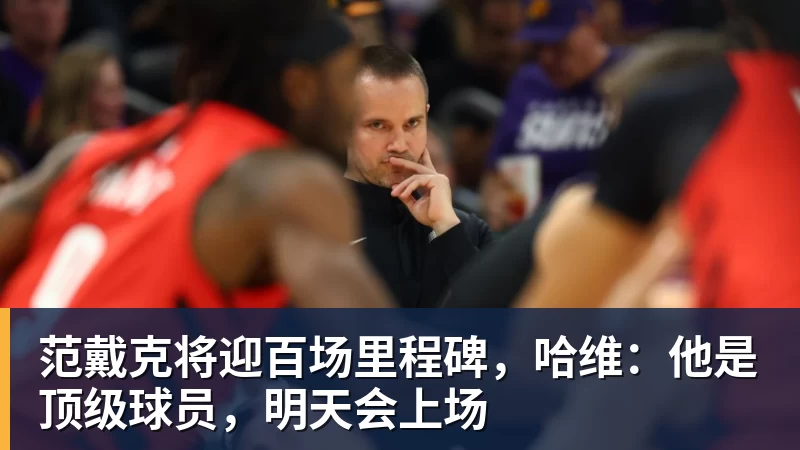 范戴克将迎百场里程碑，哈维：他是顶级球员，明天会上场