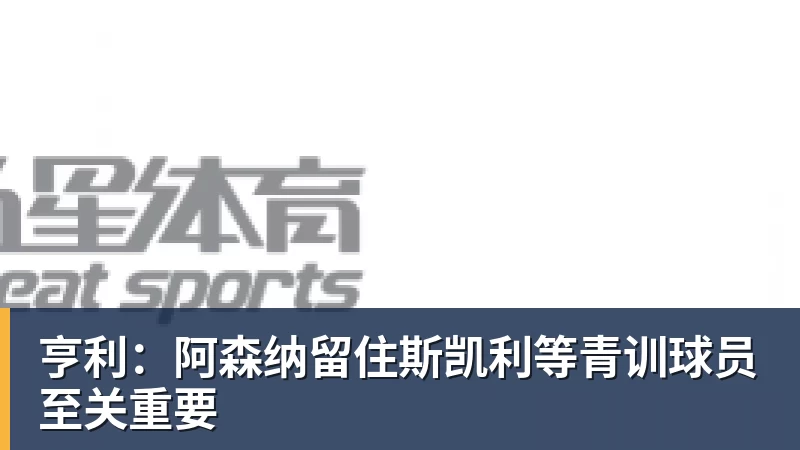 mk体育亨利:阿森纳留住斯凯利等青训球员至关重要